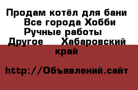 Продам котёл для бани  - Все города Хобби. Ручные работы » Другое   . Хабаровский край